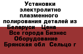 Установки электролитно-плазменного  полирования деталей из Беларуси › Цена ­ 100 - Все города Бизнес » Оборудование   . Брянская обл.,Сельцо г.